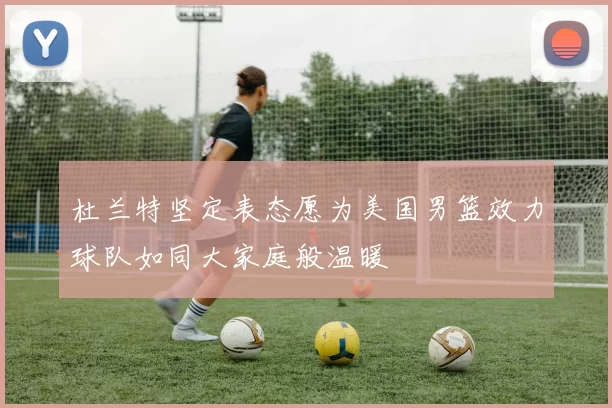 杜兰特坚定表态愿为美国男篮效力球队如同大家庭般温暖