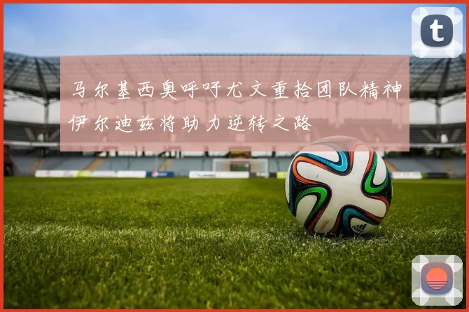 马尔基西奥呼吁尤文重拾团队精神伊尔迪兹将助力逆转之路