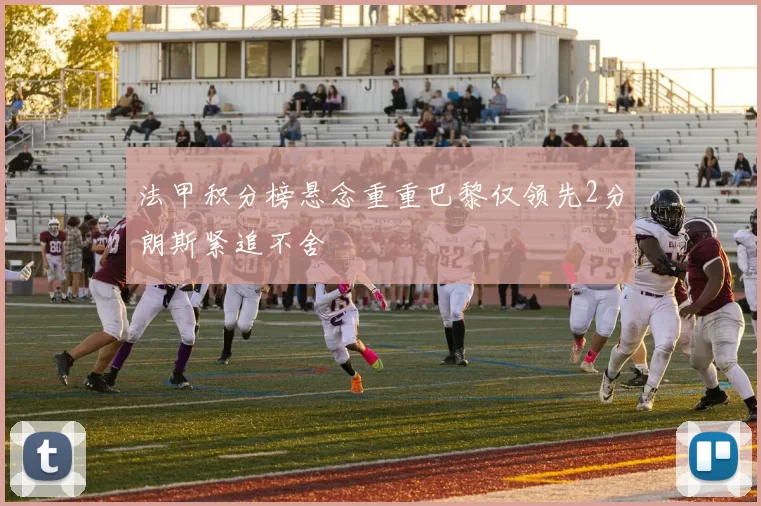 法甲积分榜悬念重重巴黎仅领先2分朗斯紧追不舍