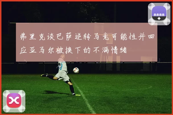 弗里克谈巴萨逆转马竞可能性并回应亚马尔被换下的不满情绪