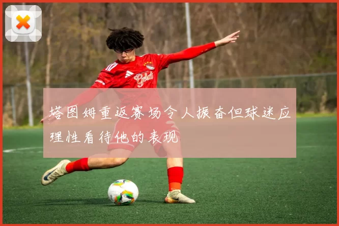 塔图姆重返赛场令人振奋但球迷应理性看待他的表现