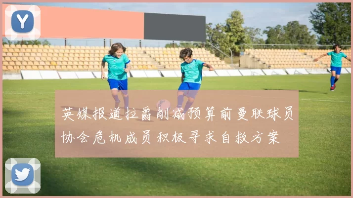 英媒报道拉爵削减预算前曼联球员协会危机成员积极寻求自救方案