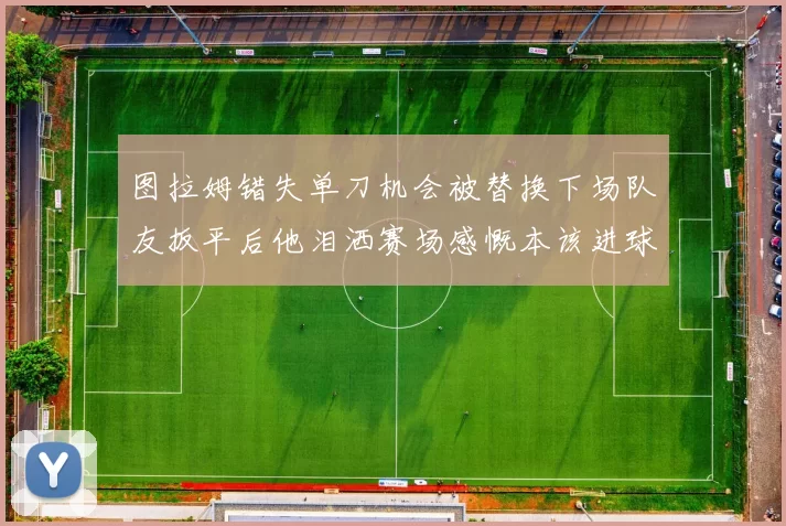 图拉姆错失单刀机会被替换下场队友扳平后他泪洒赛场感慨本该进球