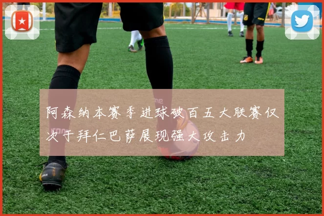 阿森纳本赛季进球破百五大联赛仅次于拜仁巴萨展现强大攻击力