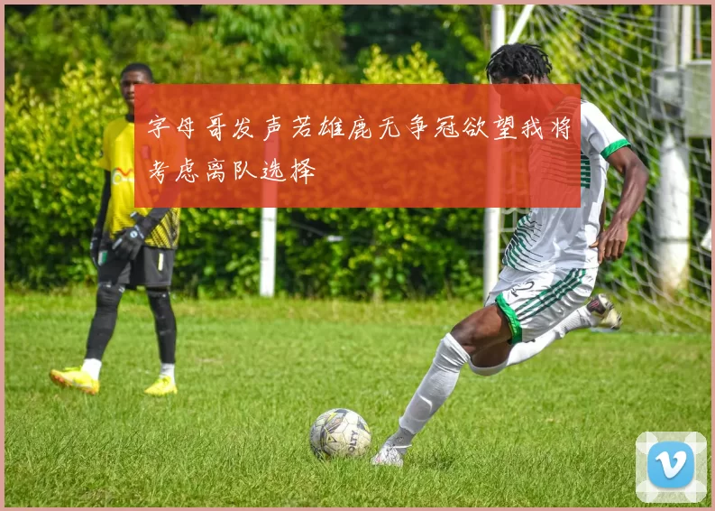 字母哥发声若雄鹿无争冠欲望我将考虑离队选择