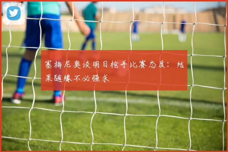 塞梅尼奥谈明日枪手比赛态度：结果随缘不必强求