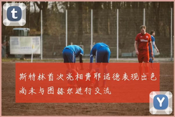 斯特林首次亮相费耶诺德表现出色尚未与图赫尔进行交流