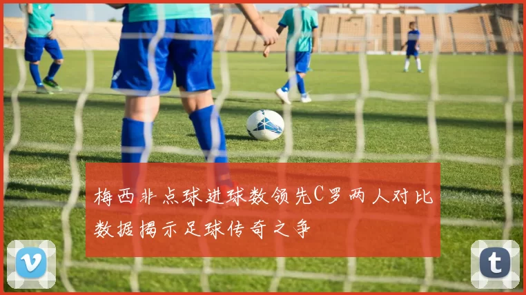 梅西非点球进球数领先C罗两人对比数据揭示足球传奇之争