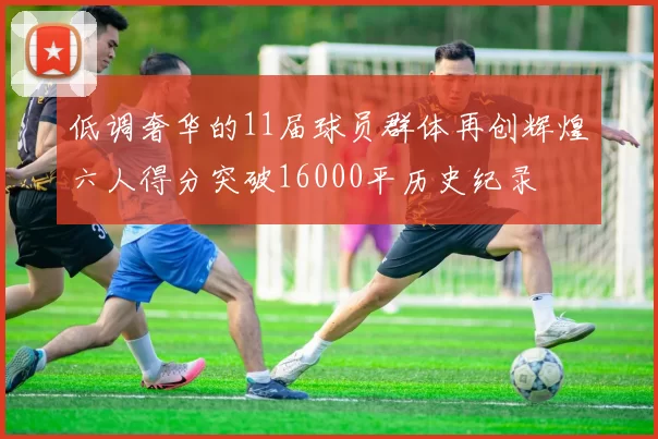低调奢华的11届球员群体再创辉煌六人得分突破16000平历史纪录