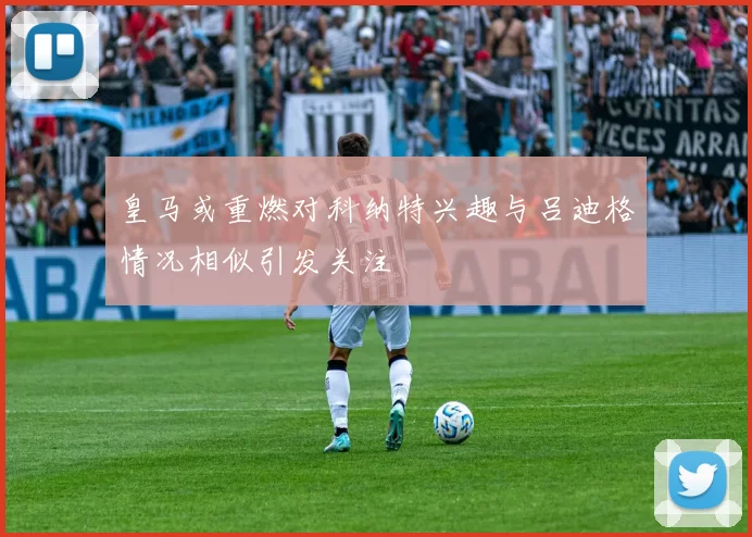 皇马或重燃对科纳特兴趣与吕迪格情况相似引发关注