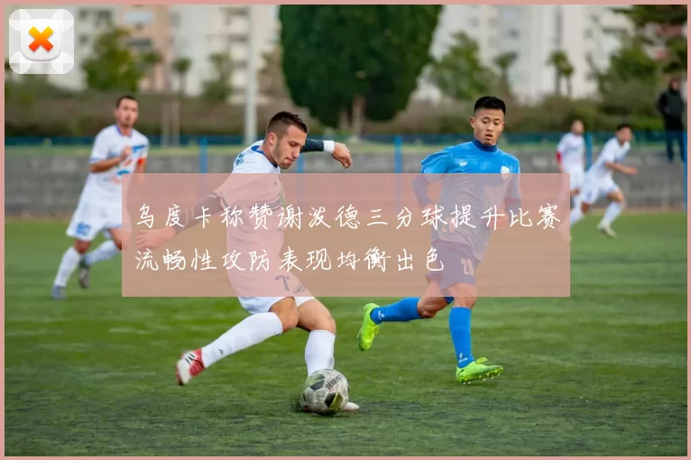 乌度卡称赞谢泼德三分球提升比赛流畅性攻防表现均衡出色