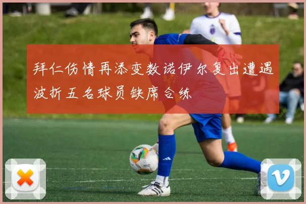 拜仁伤情再添变数诺伊尔复出遭遇波折五名球员缺席合练