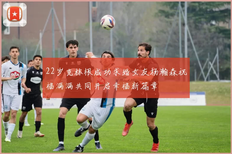 22岁克林根成功求婚女友杨瀚森祝福满满共同开启幸福新篇章