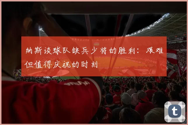 纳斯谈球队缺兵少将的胜利：艰难但值得庆祝的时刻