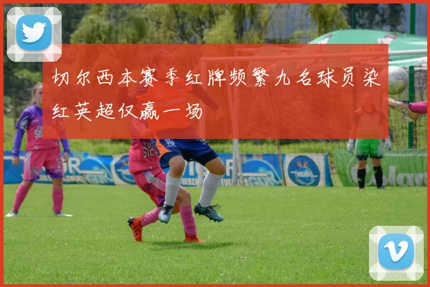 切尔西本赛季红牌频繁九名球员染红英超仅赢一场