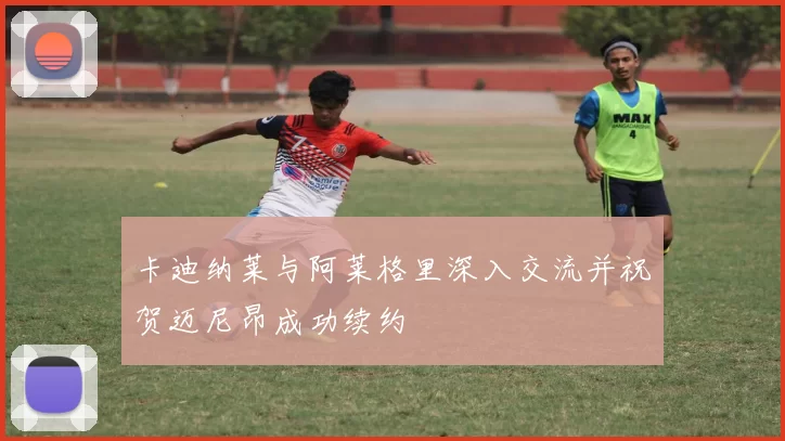 卡迪纳莱与阿莱格里深入交流并祝贺迈尼昂成功续约