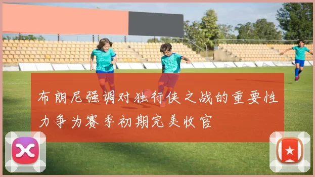 布朗尼强调对独行侠之战的重要性力争为赛季初期完美收官