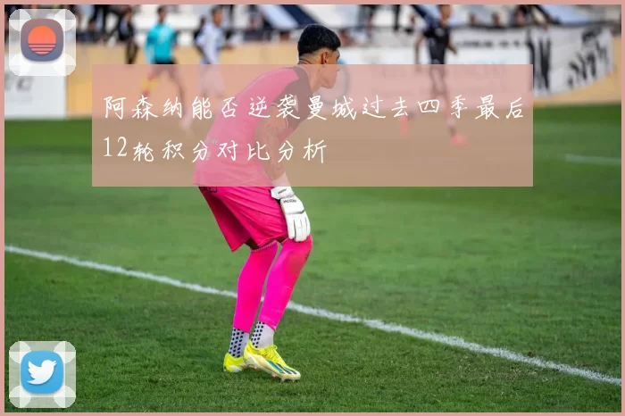 阿森纳能否逆袭曼城过去四季最后12轮积分对比分析