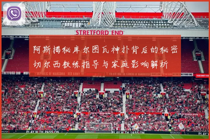 阿斯揭秘库尔图瓦神扑背后的秘密切尔西教练指导与家庭影响解析