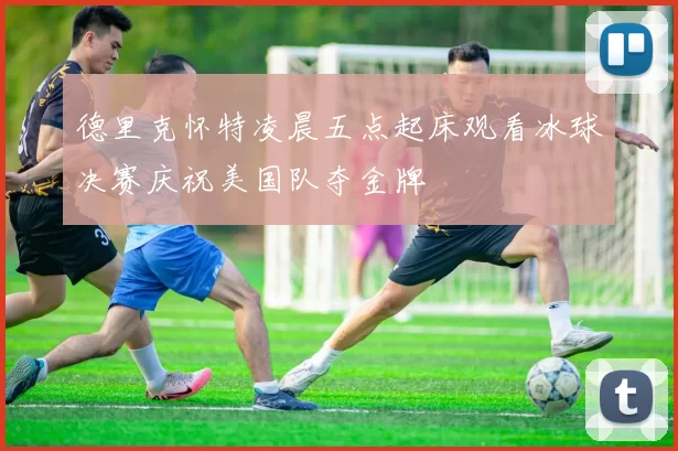 德里克怀特凌晨五点起床观看冰球决赛庆祝美国队夺金牌