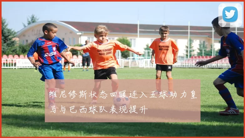 维尼修斯状态回暖连入五球助力皇马与巴西球队表现提升
