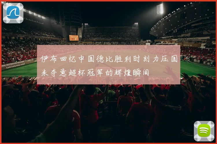 伊布回忆中国德比胜利时刻力压国米夺意超杯冠军的辉煌瞬间