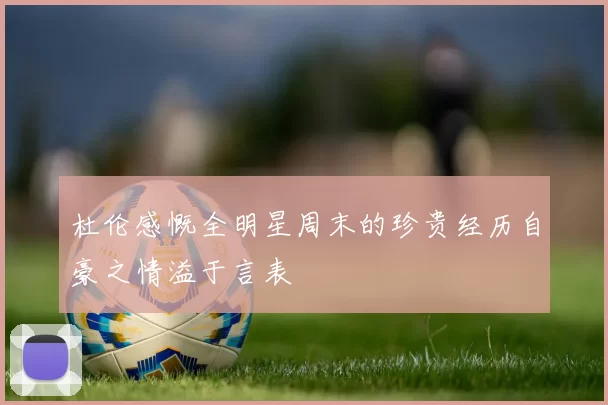 杜伦感慨全明星周末的珍贵经历自豪之情溢于言表