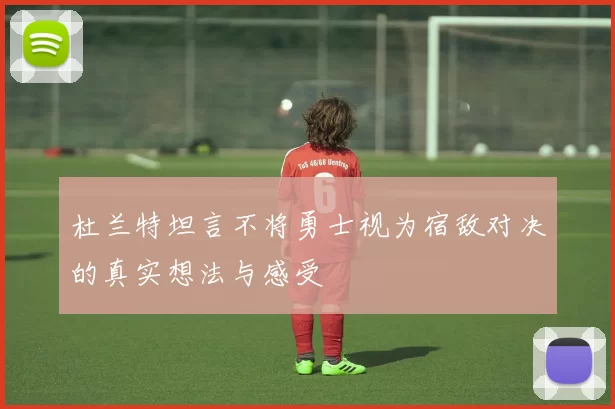 杜兰特坦言不将勇士视为宿敌对决的真实想法与感受