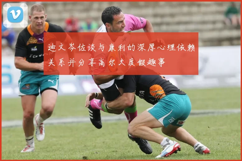迪文岑佐谈与康利的深厚心理依赖关系并分享高尔夫度假趣事