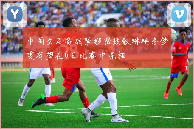 中国女足备战紧锣密鼓张琳艳李梦雯有望在6日比赛中亮相